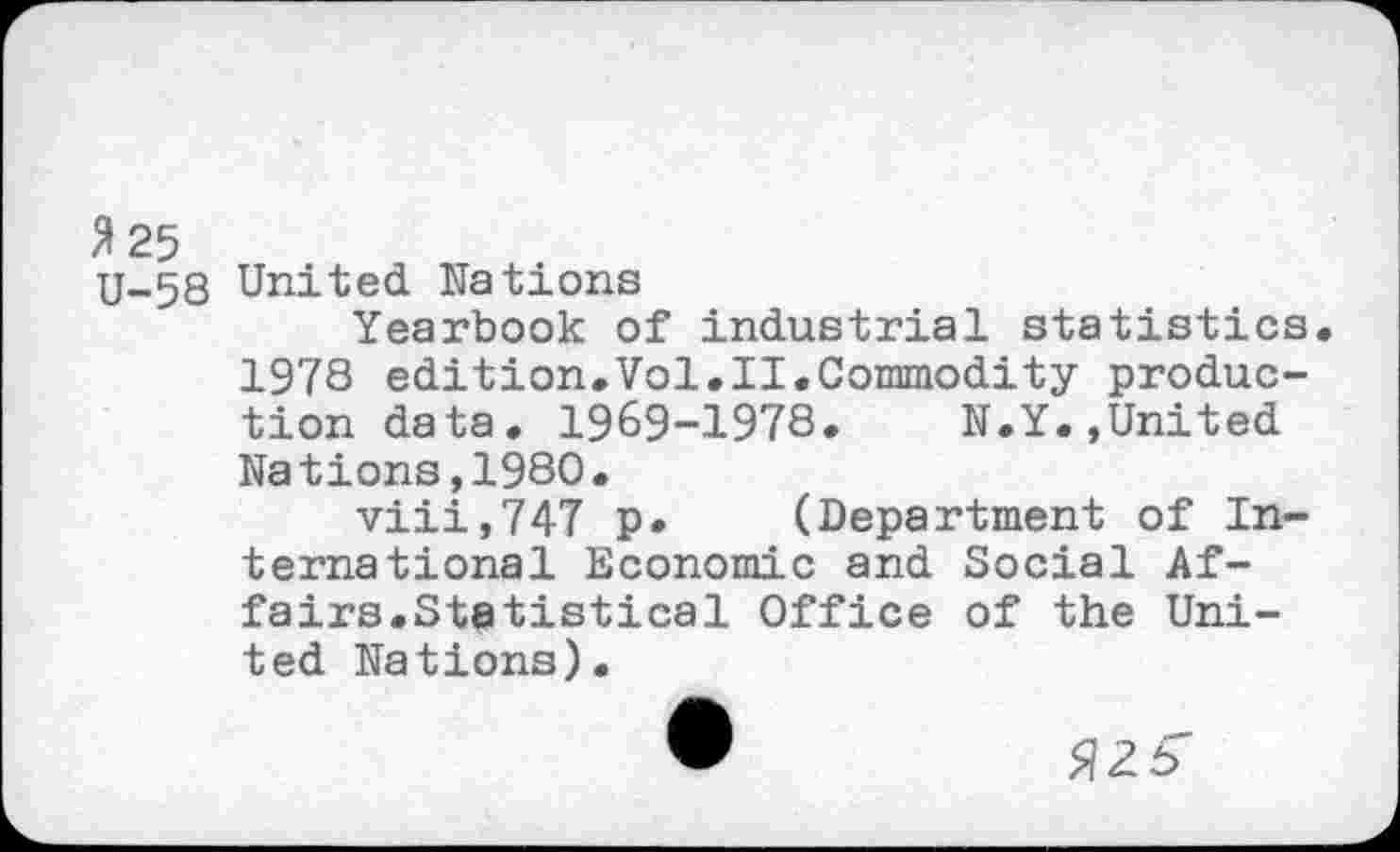 ﻿3 25
U-58 United Nations
Yearbook of industrial statistics 1978 edition.Vol.II.Commodity production data. 1969-1978.	N.Y.,United
Nations,1980.
viii,747 p. (Department of International Economic and Social Affairs.Statistical Office of the United Nations).
•	326"